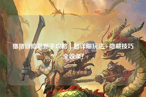 猪猪冒险岛新手攻略|超详细玩法+隐藏技巧全收录!