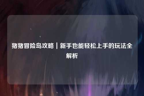 猪猪冒险岛攻略|新手也能轻松上手的玩法全解析✨