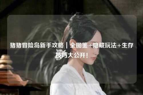 猪猪冒险岛新手攻略｜全图鉴+隐藏玩法+生存技巧大公开！